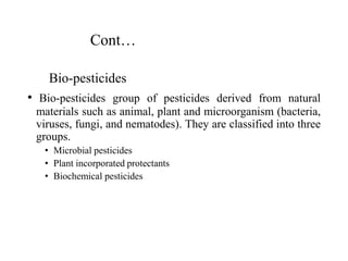 Cont…
Bio-pesticides
• Bio-pesticides group of pesticides derived from natural
materials such as animal, plant and microorganism (bacteria,
viruses, fungi, and nematodes). They are classified into three
groups.
• Microbial pesticides
• Plant incorporated protectants
• Biochemical pesticides
 