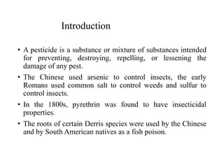 Introduction
• A pesticide is a substance or mixture of substances intended
for preventing, destroying, repelling, or lessening the
damage of any pest.
• The Chinese used arsenic to control insects, the early
Romans used common salt to control weeds and sulfur to
control insects.
• In the 1800s, pyrethrin was found to have insecticidal
properties.
• The roots of certain Derris species were used by the Chinese
and by South American natives as a fish poison.
 