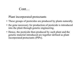 Cont…
Plant incorporated protectants
• These groups of pesticides are produced by plants naturally.
• the gene necessary for production of pesticide is introduced
into the plant through genetic engineering.
• Hence, the pesticide then produced by such plant and the
genetic material introduced are together defined as plant
incorporated protectants (PIPs).
 