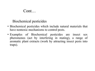 Cont…
Biochemical pesticides
• Biochemical pesticides which include natural materials that
have nontoxic mechanisms to control pests.
• Examples of Biochemical pesticides are insect sex
pheromones (act by interfering in mating), a range of
aromatic plant extracts (work by attracting insect pests into
traps).
 