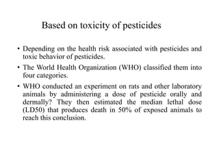 Based on toxicity of pesticides
• Depending on the health risk associated with pesticides and
toxic behavior of pesticides.
• The World Health Organization (WHO) classified them into
four categories.
• WHO conducted an experiment on rats and other laboratory
animals by administering a dose of pesticide orally and
dermally? They then estimated the median lethal dose
(LD50) that produces death in 50% of exposed animals to
reach this conclusion.
 