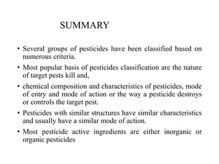 SUMMARY
• Several groups of pesticides have been classified based on
numerous criteria.
• Most popular basis of pesticides classification are the nature
of target pests kill and,
• chemical composition and characteristics of pesticides, mode
of entry and mode of action or the way a pesticide destroys
or controls the target pest.
• Pesticides with similar structures have similar characteristics
and usually have a similar mode of action.
• Most pesticide active ingredients are either inorganic or
organic pesticides
 