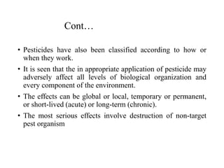 Cont…
• Pesticides have also been classified according to how or
when they work.
• It is seen that the in appropriate application of pesticide may
adversely affect all levels of biological organization and
every component of the environment.
• The effects can be global or local, temporary or permanent,
or short-lived (acute) or long-term (chronic).
• The most serious effects involve destruction of non-target
pest organism
 