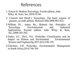 References
1. Ernest H. Modern Toxicology. Fourth edition, John
Wiley & Sons, Inc.,2010:55-66.
2. Casarett and Doull´s Toxicology, The basic science of
poisons, seventh edition. McGraw-Hill,2008:883-922.
3.William PL., James Rc., Roberts Sm. Principles of
Toxicology, Environmental and Industrial
Applications, Second edition. John Wiley & Sons,
Inc.,2000:345-363.
4.Yadav, I.C., Devi, N.L. Pesticides Classification and Its
Impact on Human and Environment. Environmental
Science and Engineering.2017,6(2):140-158.
5.Giliomee, J.H. Pesticides: Environmental Management
in South Africa,2014:746-764
 