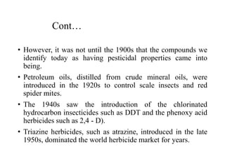 Cont…
• However, it was not until the 1900s that the compounds we
identify today as having pesticidal properties came into
being.
• Petroleum oils, distilled from crude mineral oils, were
introduced in the 1920s to control scale insects and red
spider mites.
• The 1940s saw the introduction of the chlorinated
hydrocarbon insecticides such as DDT and the phenoxy acid
herbicides such as 2,4 - D).
• Triazine herbicides, such as atrazine, introduced in the late
1950s, dominated the world herbicide market for years.
 