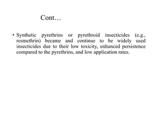 Cont…
• Synthetic pyrethrins or pyrethroid insecticides (e.g.,
resmethrin) became and continue to be widely used
insecticides due to their low toxicity, enhanced persistence
compared to the pyrethrins, and low application rates.
 