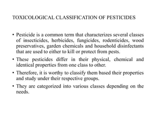TOXICOLOGICAL CLASSIFICATION OF PESTICIDES
• Pesticide is a common term that characterizes several classes
of insecticides, herbicides, fungicides, rodenticides, wood
preservatives, garden chemicals and household disinfectants
that are used to either to kill or protect from pests.
• These pesticides differ in their physical, chemical and
identical properties from one class to other.
• Therefore, it is worthy to classify them based their properties
and study under their respective groups.
• They are categorized into various classes depending on the
needs.
 