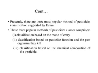 Cont…
• Presently, there are three most popular method of pesticides
classification suggested by Drum.
• These three popular methods of pesticides classes comprises:
(i) classification based on the mode of entry
(ii) classification based on pesticide function and the pest
organism they kill
(iii) classification based on the chemical composition of
the pesticide.
 