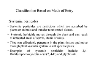 Classification Based on Mode of Entry
Systemic pesticides
• Systemic pesticides are pesticides which are absorbed by
plants or animals and transfer to untreated tissues.
• Systemic herbicide moves through the plant and can reach
to untreated areas of leaves, stems or roots.
• They can effectively penetrate in the plant tissues and move
through plant vascular system to kill specific pests.
• Examples of systemic pesticides include 2,4-
Dichlorophenoxyacetic acid (2, 4-D) and glyphosate.
 