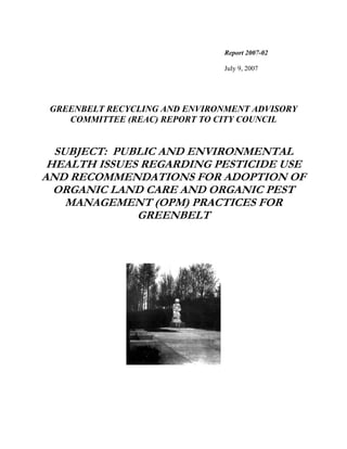 Report 2007-02

                                July 9, 2007




 GREENBELT RECYCLING AND ENVIRONMENT ADVISORY
    COMMITTEE (REAC) REPORT TO CITY COUNCIL


  SUBJECT: PUBLIC AND ENVIRONMENTAL
 HEALTH ISSUES REGARDING PESTICIDE USE
AND RECOMMENDATIONS FOR ADOPTION OF
  ORGANIC LAND CARE AND ORGANIC PEST
    MANAGEMENT (OPM) PRACTICES FOR
              GREENBELT
 