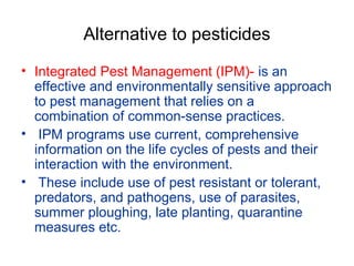 Alternative to pesticides
• Integrated Pest Management (IPM)- is an
effective and environmentally sensitive approach
to pest management that relies on a
combination of common-sense practices.
• IPM programs use current, comprehensive
information on the life cycles of pests and their
interaction with the environment.
• These include use of pest resistant or tolerant,
predators, and pathogens, use of parasites,
summer ploughing, late planting, quarantine
measures etc.
 