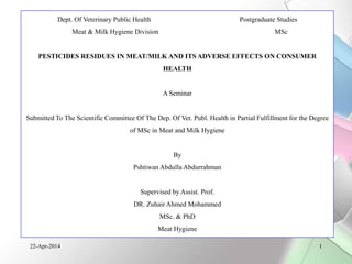 Dept. Of Veterinary Public Health Postgraduate Studies 
Meat & Milk Hygiene Division MSc 
PESTICIDES RESIDUES IN MEAT/MILK AND ITS ADVERSE EFFECTS ON CONSUMER 
HEALTH 
A Seminar 
Submitted To The Scientific Committee Of The Dep. Of Vet. Publ. Health in Partial Fulfillment for the Degree 
of MSc in Meat and Milk Hygiene 
By 
Pshtiwan Abdulla Abdurrahman 
Supervised by Assist. Prof. 
DR. Zuhair Ahmed Mohammed 
MSc. & PhD 
Meat Hygiene 
22-Apr-2014 1 
 