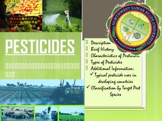 PESTICIDES


MAST- Gen. Science
 Description
 Brief History
 Characteristics of Pesticides
 Types of Pesticides
 Additional Information:
Typical pesticide uses in
developing countries
Classification by Target Pest
Species
 