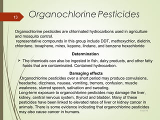 11/01/15
13 OrganochlorinePesticides
Organochlorine pesticides are chlorinated hydrocarbons used in agriculture
and mosquito control.
representative compounds in this group include DDT, methoxychlor, dieldrin,
chlordane, toxaphene, mirex, kepone, lindane, and benzene hexachloride
 The chemicals can also be ingested in fish, dairy products, and other fatty
foods that are contaminated. Contained hydrocarbon.
Determination
Damaging effects
Organochlorine pesticides over a short period may produce convulsions,
headache, dizziness, nausea, vomiting, tremors, confusion, muscle
weakness, slurred speech, salivation and sweating.
Long-term exposure to organochlorine pesticides may damage the liver,
kidney, central nervous system, thyroid and bladder. Many of these
pesticides have been linked to elevated rates of liver or kidney cancer in
animals. There is some evidence indicating that organochlorine pesticides
may also cause cancer in humans.
 