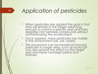 Application of pesticides
 When pesticides are applied the goal is that
they will remain in the target area long
enough to control a specific pest and then
degrade into harmless compounds without
contaminating the environment.
 Once applied, many pesticides are mobile
in the environment (air, soil, water).
 This movement can be beneficial (moving
pesticide to target area, such as roots) but
can also reduce the effect on the target
pest and injure nontarget plants and
animals.
11/01/15
15
 