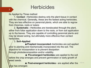11/01/15
7
Herbicides
Its Applied by Three method
1. Contact :-Herbicides destroy only the plant tissue in contact
with the chemical. Generally, these are the fastest acting herbicides.
They are less effective on perennial plants, which are able to regrow
from rhizomes, roots or tubers
2. Systematic :-Herbicides are translocated through the plant,
either from foliar application down to the roots, or from soil application
up to the leaves. They are capable of controlling perennial plants and
may be slower-acting, but ultimately more effective than contact
herbicides.
3. Soil–Applied
☻Preplant incorporated:-herbicides are soil applied
prior to planting and mechanically incorporated into the soil. The
objective for incorporation is to prevent dissipation
through photodecomposition and/or volatility.
☻ Pre-emergent herbicides:-are applied to the soil
before the crop emerges and prevent germination or early growth of
weed seeds.
☻ Post-emergent herbicides:- are applied after the
crop has emerged.
 