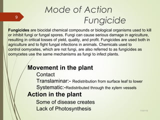 11/01/15
9
Mode of Action
Fungicide
Fungicides are biocidal chemical compounds or biological organisms used to kill
or inhibit fungi or fungal spores. Fungi can cause serious damage in agriculture,
resulting in critical losses of yield, quality, and profit. Fungicides are used both in
agriculture and to fight fungal infections in animals. Chemicals used to
control oomycetes, which are not fungi, are also referred to as fungicides as
oomycetes use the same mechanisms as fungi to infect plants.
Movement in the plant
Contact
Translaminar:- Redistribution from surface leaf to lower
Systematic:-Redistributed through the xylem vessels
Action in the plant
Some of disease creates
Lack of Photosynthesis
 