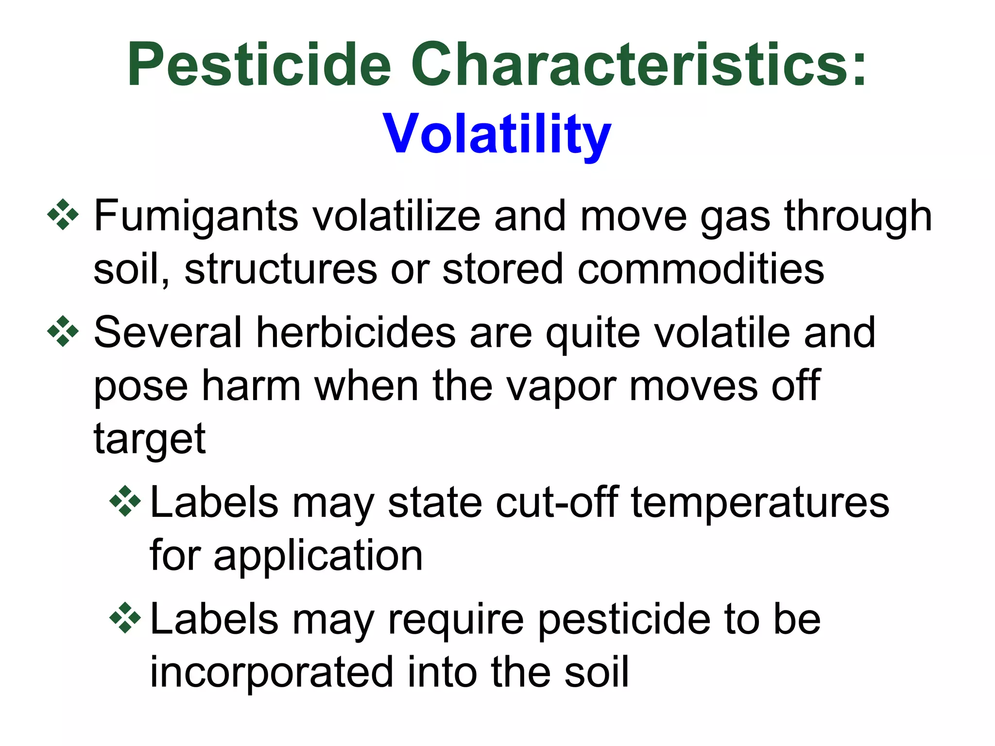 Pesticide Characteristics:
Volatility
 Fumigants volatilize and move gas through
soil, structures or stored commodities
 Several herbicides are quite volatile and
pose harm when the vapor moves off
target
Labels may state cut-off temperatures
for application
Labels may require pesticide to be
incorporated into the soil
 