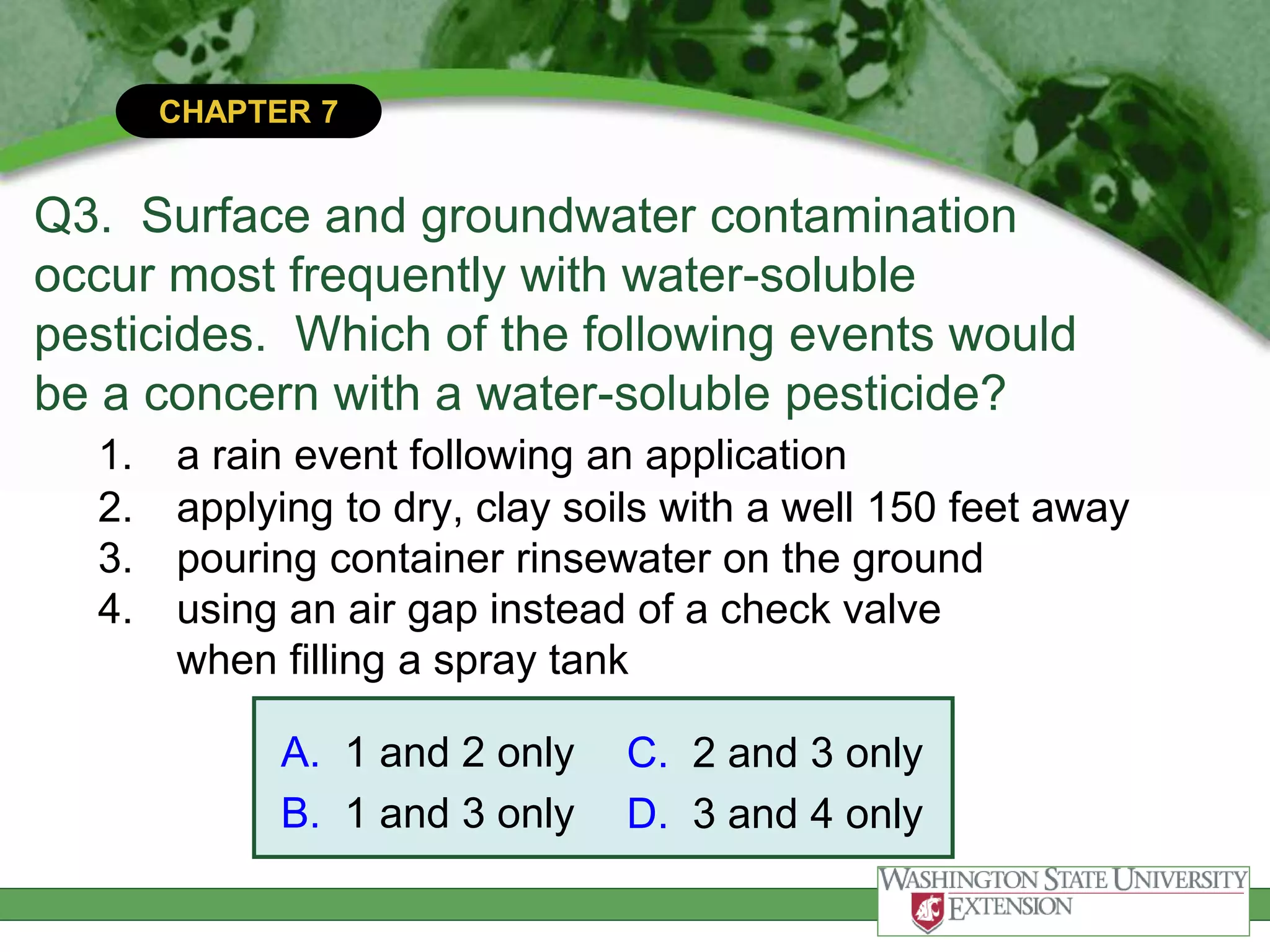 CHAPTER 7
Q3. Surface and groundwater contamination
occur most frequently with water-soluble
pesticides. Which of the following events would
be a concern with a water-soluble pesticide?
1. a rain event following an application
2. applying to dry, clay soils with a well 150 feet away
3. pouring container rinsewater on the ground
4. using an air gap instead of a check valve
when filling a spray tank
A. 1 and 2 only
B. 1 and 3 only
C. 2 and 3 only
D. 3 and 4 only
 