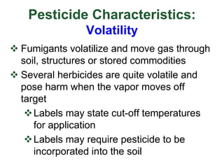 Pesticide Characteristics:
Volatility
 Fumigants volatilize and move gas through
soil, structures or stored commodities
 Several herbicides are quite volatile and
pose harm when the vapor moves off
target
Labels may state cut-off temperatures
for application
Labels may require pesticide to be
incorporated into the soil
 