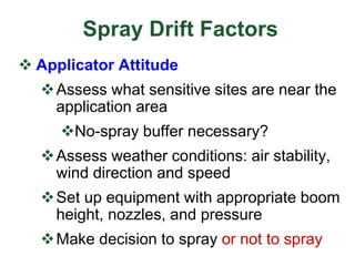 Spray Drift Factors
 Applicator Attitude
Assess what sensitive sites are near the
application area
No-spray buffer necessary?
Assess weather conditions: air stability,
wind direction and speed
Set up equipment with appropriate boom
height, nozzles, and pressure
Make decision to spray or not to spray
 