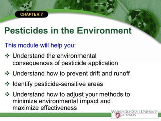 CHAPTER 7
Pesticides in the Environment
This module will help you:
 Understand the environmental
consequences of pesticide application
 Understand how to prevent drift and runoff
 Identify pesticide-sensitive areas
 Understand how to adjust your methods to
minimize environmental impact and
maximize effectiveness
 