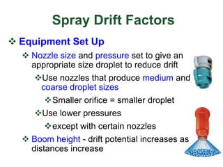 Spray Drift Factors
 Equipment Set Up
 Nozzle size and pressure set to give an
appropriate size droplet to reduce drift
Use nozzles that produce medium and
coarse droplet sizes
Smaller orifice = smaller droplet
Use lower pressures
except with certain nozzles
 Boom height - drift potential increases as
distances increase
 