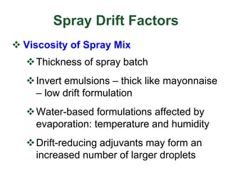 Spray Drift Factors
 Viscosity of Spray Mix
Thickness of spray batch
Invert emulsions – thick like mayonnaise
– low drift formulation
Water-based formulations affected by
evaporation: temperature and humidity
Drift-reducing adjuvants may form an
increased number of larger droplets
 