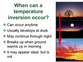 When can a
temperature
inversion occur?
 Can occur anytime
 Usually develops at dusk
 May continue through night
 Breaks up when ground
warms up in morning
 It may appear ideal, but is
not
 