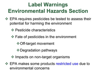 Label Warnings
Environmental Hazards Section
 EPA requires pesticides be tested to assess their
potential for harming the environment
 Pesticide characteristics
 Fate of pesticides in the environment
Off-target movement
Degradation pathways
 Impacts on non-target organisms
 EPA makes some products restricted use due to
environmental concerns
 