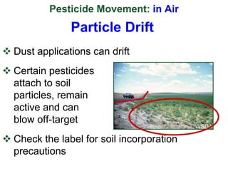 Pesticide Movement: in Air
 Dust applications can drift
 Certain pesticides
attach to soil
particles, remain
active and can
blow off-target
 Check the label for soil incorporation
precautions
WSDA
Particle Drift
 