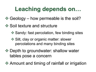 Leaching depends on…
 Geology – how permeable is the soil?
 Soil texture and structure
 Sandy: fast percolation, few binding sites
 Silt, clay or organic matter: slower
percolations and many binding sites
 Depth to groundwater: shallow water
tables pose a concern
 Amount and timing of rainfall or irrigation
 