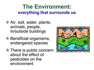 The Environment:
everything that surrounds us
 Air, soil, water, plants,
animals, people,
in/outside buildings
 Beneficial organisms,
endangered species
 There is public concern
about the effect of
pesticides on the
environment
 
