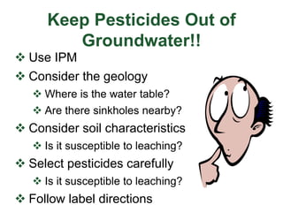 Keep Pesticides Out of
Groundwater!!
 Use IPM
 Consider the geology
 Where is the water table?
 Are there sinkholes nearby?
 Consider soil characteristics
 Is it susceptible to leaching?
 Select pesticides carefully
 Is it susceptible to leaching?
 Follow label directions
 