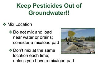 Keep Pesticides Out of
Groundwater!!
 Mix Location
Do not mix and load
near water or drains;
consider a mix/load pad
Don’t mix at the same
location each time;
unless you have a mix/load pad
 