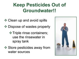 Keep Pesticides Out of
Groundwater!!
 Clean up and avoid spills
 Dispose of wastes properly
Triple rinse containers;
use the rinsewater in
spray tank
 Store pesticides away from
water sources
 