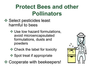 Protect Bees and other
Pollinators
 Select pesticides least
harmful to bees
 Use low hazard formulations,
avoid microencapsulated
formulations, dusts and
powders
 Check the label for toxicity
 Spot treat if appropriate
 Cooperate with beekeepers!
 