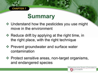 CHAPTER 7
Summary
 Understand how the pesticides you use might
move in the environment
 Reduce drift by applying at the right time, in
the right place, with the right technique
 Prevent groundwater and surface water
contamination
 Protect sensitive areas, non-target organisms,
and endangered species
 