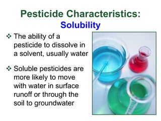Pesticide Characteristics:
Solubility
 The ability of a
pesticide to dissolve in
a solvent, usually water
 Soluble pesticides are
more likely to move
with water in surface
runoff or through the
soil to groundwater
 