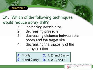 CHAPTER 7
Q1. Which of the following techniques
would reduce spray drift?
1. increasing nozzle size
2. decreasing pressure
3. decreasing distance between the
boom and the target site
4. decreasing the viscosity of the
spray solution
A. 1 only
B. 1 and 2 only
C. 1, 2, and 3 only
D. 1, 2, 3, and 4
 