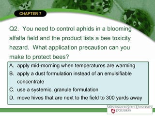CHAPTER 7
Q2. You need to control aphids in a blooming
alfalfa field and the product lists a bee toxicity
hazard. What application precaution can you
make to protect bees?
A. apply mid-morning when temperatures are warming
B. apply a dust formulation instead of an emulsifiable
concentrate
C. use a systemic, granule formulation
D. move hives that are next to the field to 300 yards away
 