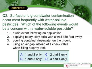 CHAPTER 7
Q3. Surface and groundwater contamination
occur most frequently with water-soluble
pesticides. Which of the following events would
be a concern with a water-soluble pesticide?
1. a rain event following an application
2. applying to dry, clay soils with a well 150 feet away
3. pouring container rinsewater on the ground
4. using an air gap instead of a check valve
when filling a spray tank
A. 1 and 2 only
B. 1 and 3 only
C. 2 and 3 only
D. 3 and 4 only
 