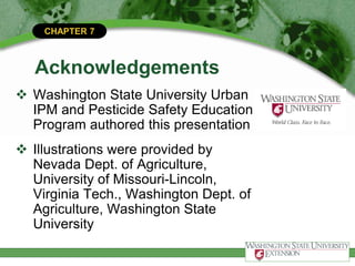 CHAPTER 7
Acknowledgements
 Washington State University Urban
IPM and Pesticide Safety Education
Program authored this presentation
 Illustrations were provided by
Nevada Dept. of Agriculture,
University of Missouri-Lincoln,
Virginia Tech., Washington Dept. of
Agriculture, Washington State
University
 