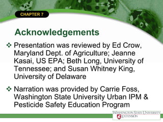 CHAPTER 7
Acknowledgements
 Presentation was reviewed by Ed Crow,
Maryland Dept. of Agriculture; Jeanne
Kasai, US EPA; Beth Long, University of
Tennessee; and Susan Whitney King,
University of Delaware
 Narration was provided by Carrie Foss,
Washington State University Urban IPM &
Pesticide Safety Education Program
 
