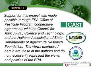 CHAPTER 7
Support for this project was made
possible through EPA Office of
Pesticide Program cooperative
agreements with the Council for
Agricultural, Science and Technology,
and the National Association of State
Departments of Agriculture Research
Foundation. The views expressed
herein are those of the authors and do
not necessarily represent the views
and policies of the EPA.
 