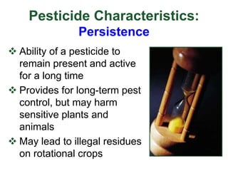 Pesticide Characteristics:
Persistence
 Ability of a pesticide to
remain present and active
for a long time
 Provides for long-term pest
control, but may harm
sensitive plants and
animals
 May lead to illegal residues
on rotational crops
 