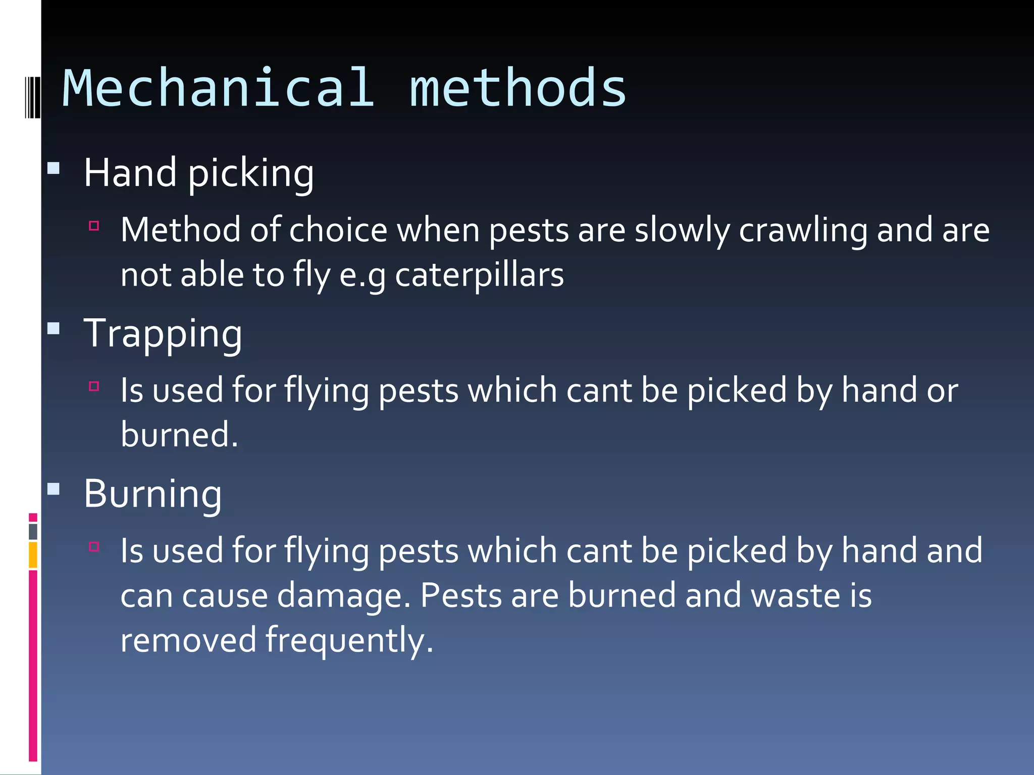 Mechanical methods
 Hand picking
   Method of choice when pests are slowly crawling and are
    not able to fly e.g caterpillars
 Trapping
   Is used for flying pests which cant be picked by hand or
    burned.
 Burning
   Is used for flying pests which cant be picked by hand and
    can cause damage. Pests are burned and waste is
    removed frequently.
 