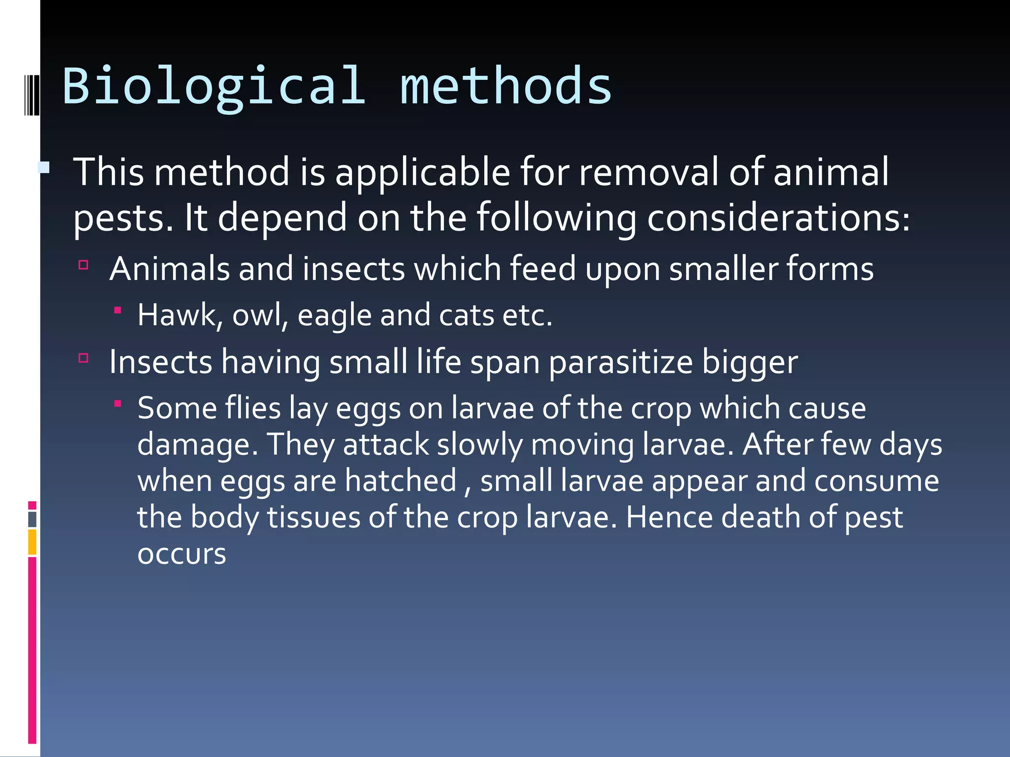 Biological methods
 This method is applicable for removal of animal
  pests. It depend on the following considerations:
   Animals and insects which feed upon smaller forms
     Hawk, owl, eagle and cats etc.
   Insects having small life span parasitize bigger
     Some flies lay eggs on larvae of the crop which cause
      damage. They attack slowly moving larvae. After few days
      when eggs are hatched , small larvae appear and consume
      the body tissues of the crop larvae. Hence death of pest
      occurs
 