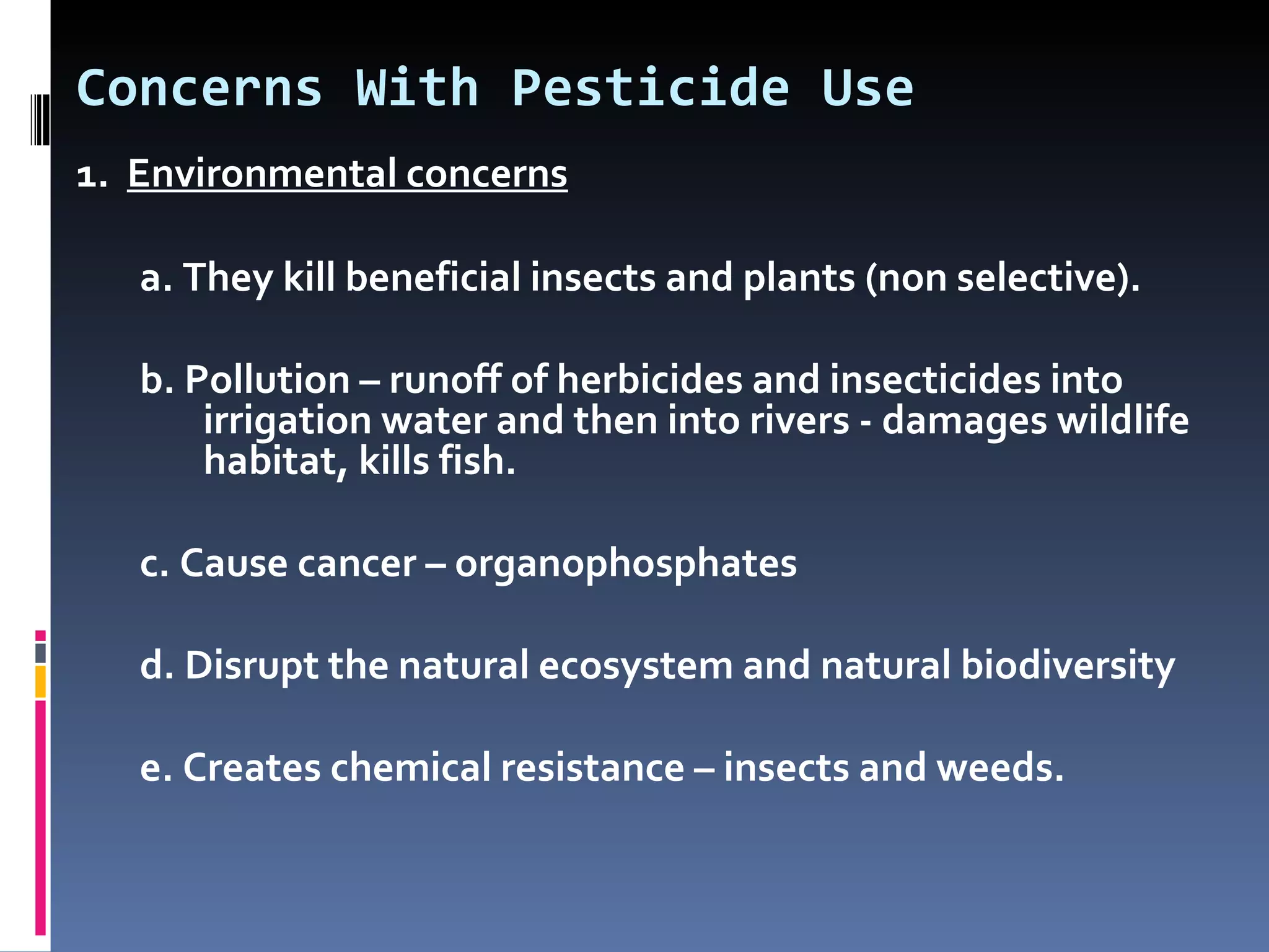 Concerns With Pesticide Use
1. Environmental concerns

   a. They kill beneficial insects and plants (non selective).

   b. Pollution – runoff of herbicides and insecticides into
       irrigation water and then into rivers - damages wildlife
       habitat, kills fish.

   c. Cause cancer – organophosphates

   d. Disrupt the natural ecosystem and natural biodiversity

   e. Creates chemical resistance – insects and weeds.
 