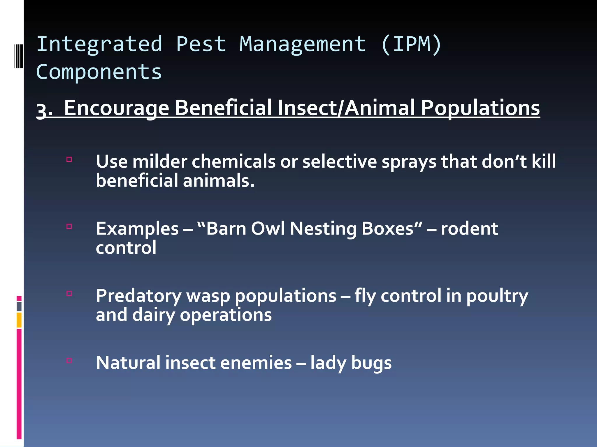 Integrated Pest Management (IPM)
Components
3. Encourage Beneficial Insect/Animal Populations

     Use milder chemicals or selective sprays that don’t kill
      beneficial animals.

     Examples – “Barn Owl Nesting Boxes” – rodent
      control

     Predatory wasp populations – fly control in poultry
      and dairy operations

     Natural insect enemies – lady bugs
 